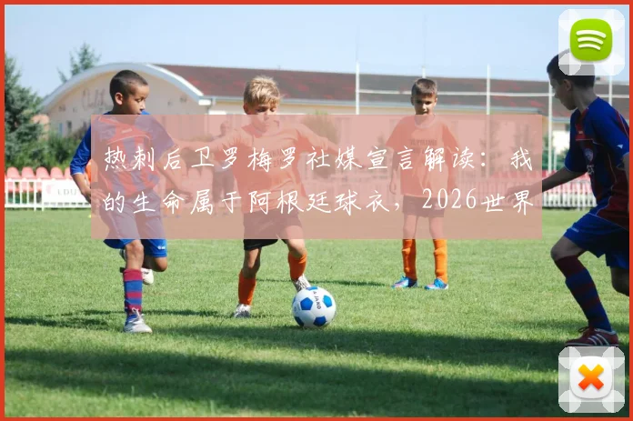 热刺后卫罗梅罗社媒宣言解读：我的生命属于阿根廷球衣，2026世界杯他为何如此关键？附球迷热议观点