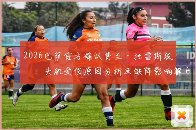 2026巴萨官方确认费兰·托雷斯股二头肌受伤原因分析及缺阵影响解读：贝蒂斯之战影响几何？