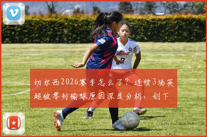 切尔西2026赛季怎么了？连续3场英超被零封输球原因深度分析，创下队史尴尬纪录