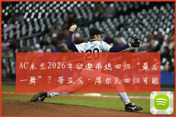 AC米兰2026年欲邀弟媳回归“最后一舞”?蒂亚戈·席尔瓦回归可能性、合同细节及球迷看法全解析