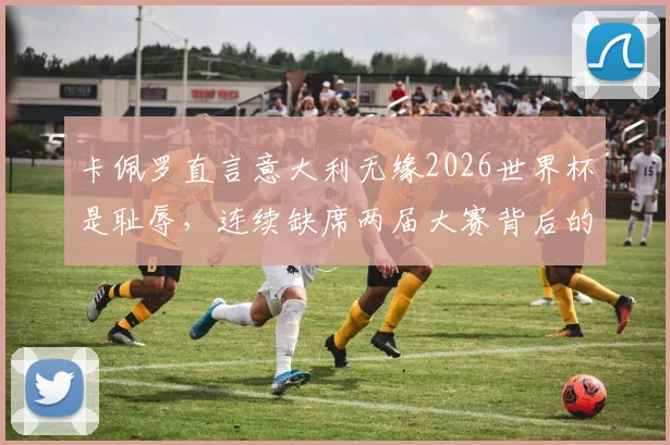 卡佩罗直言意大利无缘2026世界杯是耻辱，连续缺席两届大赛背后的深层原因解析