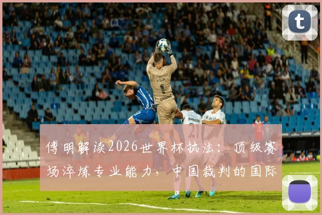 傅明解读2026世界杯执法:顶级赛场淬炼专业能力,中国裁判的国际形象塑造之路