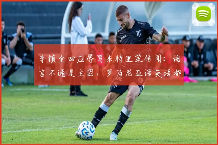 李镇全回应辱骂米特里策传闻：语言不通是主因，罗马尼亚语英语都说不利索