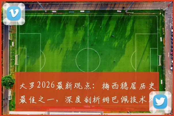 大罗2026最新观点:梅西稳居历史最佳之一,深度剖析姆巴佩技术风格与“外星人”巅峰期的惊人相似之处