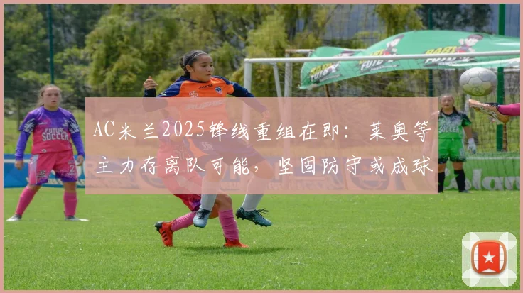 AC米兰2025锋线重组在即：莱奥等主力存离队可能，坚固防守或成球队新赛季立足根本