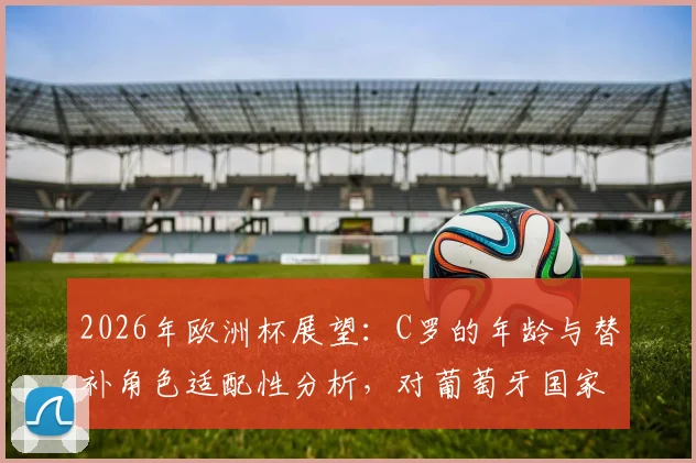 2026年欧洲杯展望：C罗的年龄与替补角色适配性分析，对葡萄牙国家队战术的影响