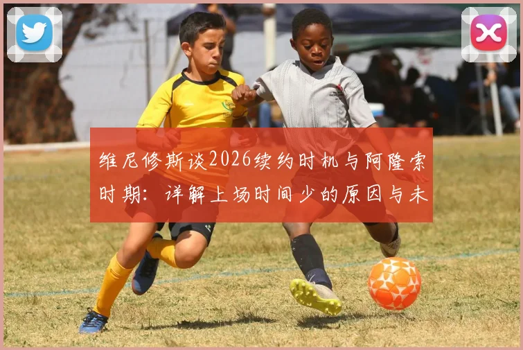 维尼修斯谈2026续约时机与阿隆索时期:详解上场时间少的原因与未来规划