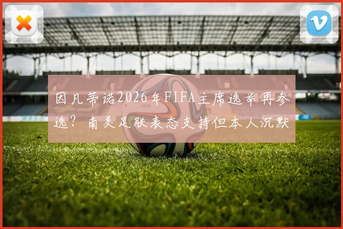 因凡蒂诺2026年FIFA主席选举再参选？南美足联表态支持但本人沉默，天空体育独家解读