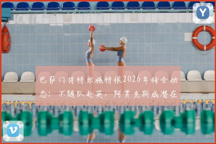 巴萨门将特尔施特根2026年转会动态：不随队赴英，阿贾克斯成潜在下家，交易进展深度剖析