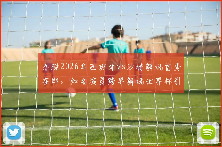 李现2026年西班牙vs沙特解说首秀在即，知名演员跨界解说世界杯引关注，赛前准备细节曝光