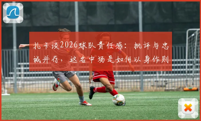 扎卡谈2026球队责任感：批评与忠诚并存，这名中场是如何以身作则引领球队的？