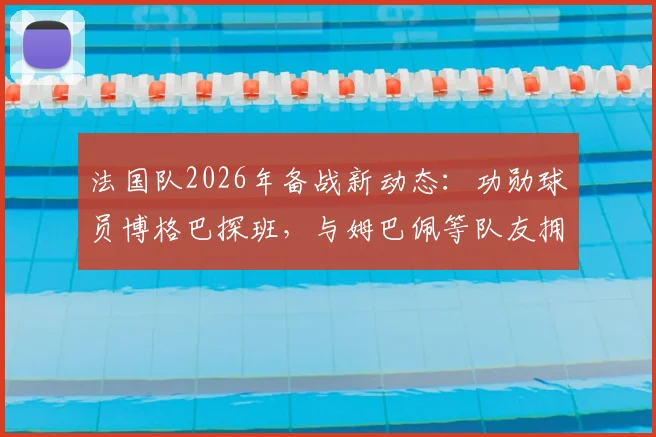 法国队2026年备战新动态：功勋球员博格巴探班，与姆巴佩等队友拥抱叙旧引关注
