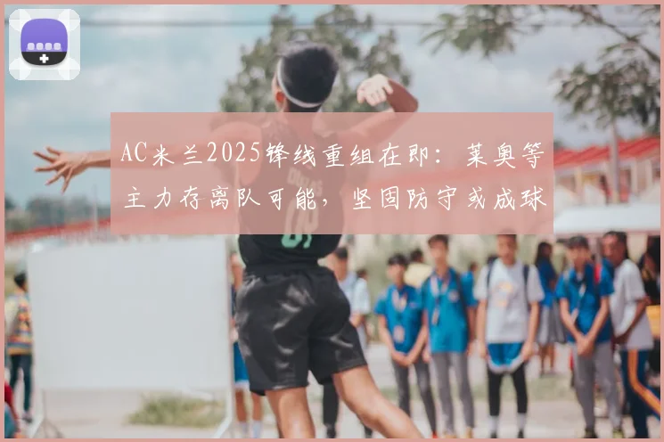 AC米兰2025锋线重组在即:莱奥等主力存离队可能,坚固防守或成球队新赛季立足根本
