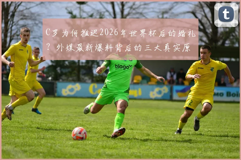 C罗为何推迟2026年世界杯后的婚礼？外媒最新爆料背后的三大真实原因，球迷必看