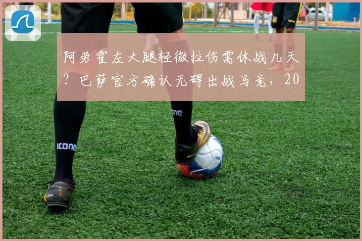 阿劳霍左大腿轻微拉伤需休战几天？巴萨官方确认无碍出战马竞，2026年后防伤病一览