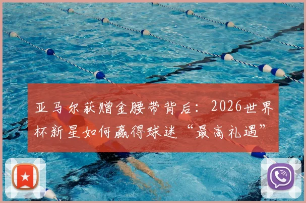 亚马尔获赠金腰带背后:2026世界杯新星如何赢得球迷“最高礼遇”?现场细节与深层含义解读