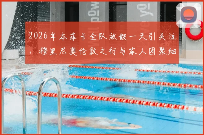 2026年本菲卡全队放假一天引关注，穆里尼奥伦敦之行与家人团聚细节解读