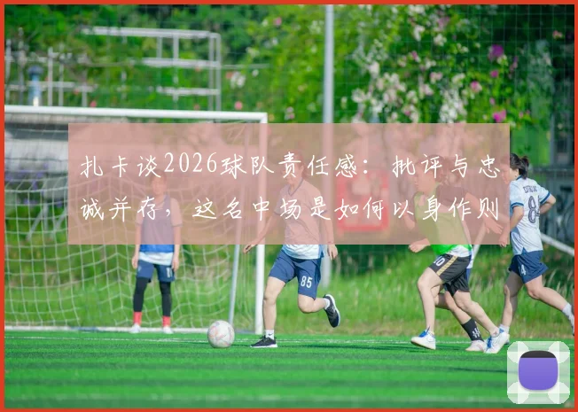 扎卡谈2026球队责任感:批评与忠诚并存,这名中场是如何以身作则引领球队的?