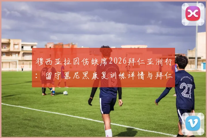 穆西亚拉因伤缺席2026拜仁亚洲行:留守慕尼黑康复训练详情与拜仁夏季行程调整解读