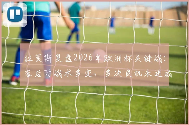 拉莫斯复盘2026年欧洲杯关键战:落后时战术多变,多次良机未进成比赛转折点