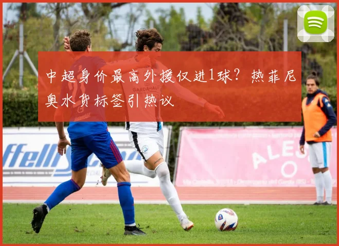 中超身价最高外援仅进1球?热菲尼奥水货标签引热议