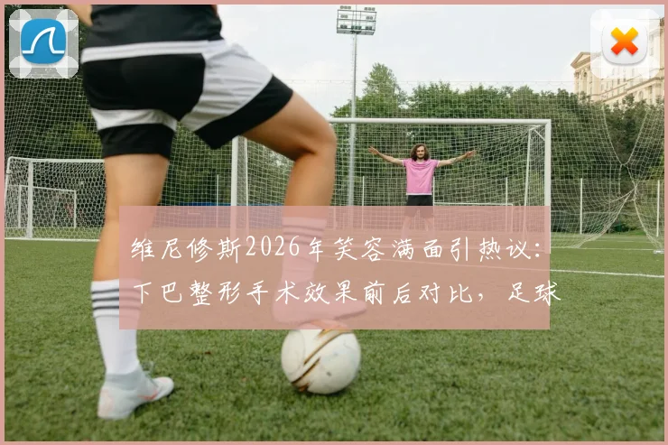 维尼修斯2026年笑容满面引热议：下巴整形手术效果前后对比，足球运动员形象管理引关注
