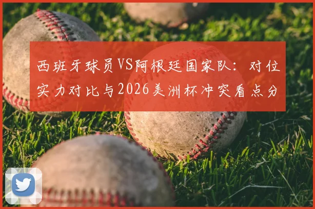西班牙球员VS阿根廷国家队：对位实力对比与2026美洲杯冲突看点分析，西阿媒体口水战恩怨全回顾