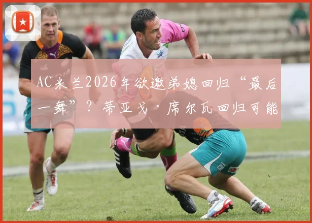 AC米兰2026年欲邀弟媳回归“最后一舞”？蒂亚戈·席尔瓦回归可能性、合同细节及球迷看法全解析