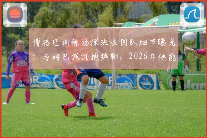 博格巴训练场探班法国队细节曝光：与姆巴佩拥抱热聊，2026年他能否回归成焦点