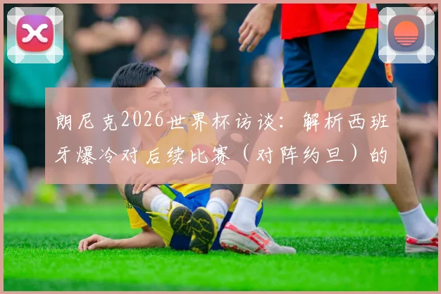 朗尼克2026世界杯访谈：解析西班牙爆冷对后续比赛（对阵约旦）的影响与备战思路