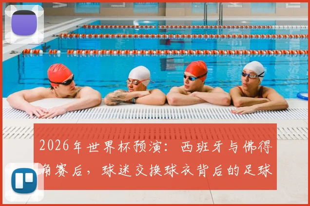 2026年世界杯预演：西班牙与佛得角赛后，球迷交换球衣背后的足球礼仪与感人祝福全解析
