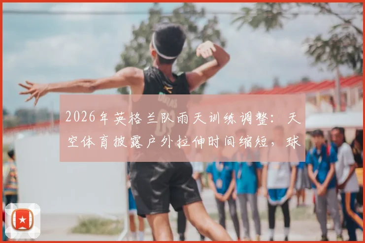2026年英格兰队雨天训练调整：天空体育披露户外拉伸时间缩短，球队训练预案引热议