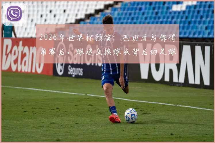 2026年世界杯预演:西班牙与佛得角赛后,球迷交换球衣背后的足球礼仪与感人祝福全解析