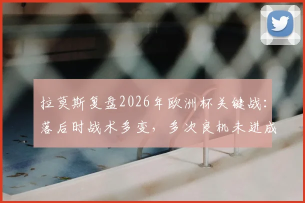 拉莫斯复盘2026年欧洲杯关键战：落后时战术多变，多次良机未进成比赛转折点