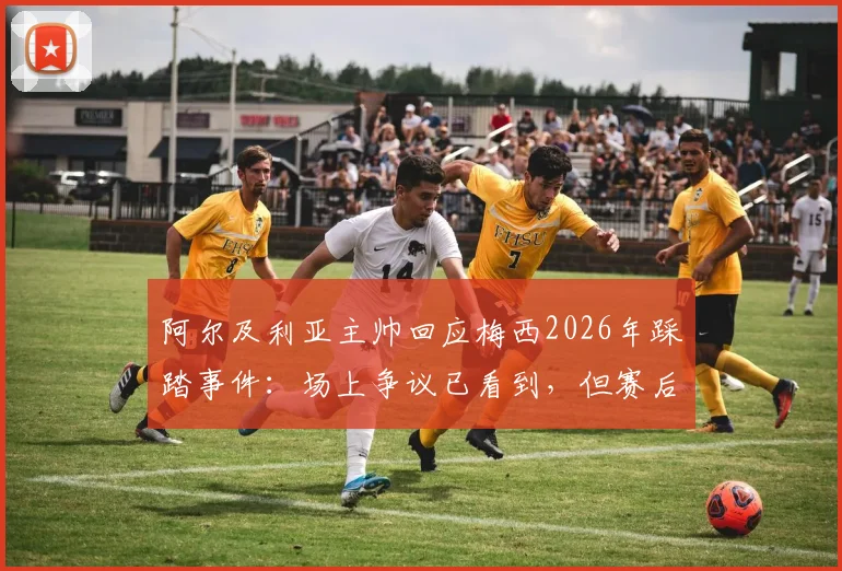 阿尔及利亚主帅回应梅西2026年踩踏事件:场上争议已看到,但赛后选择冷处理