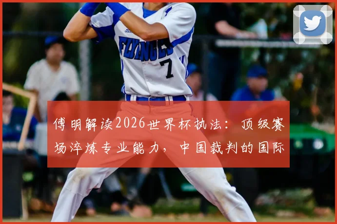 傅明解读2026世界杯执法：顶级赛场淬炼专业能力，中国裁判的国际形象塑造之路