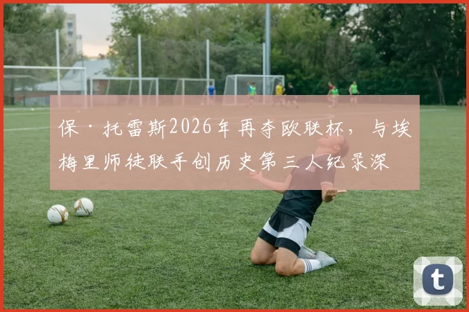 保·托雷斯2026年再夺欧联杯,与埃梅里师徒联手创历史第三人纪录深度解读