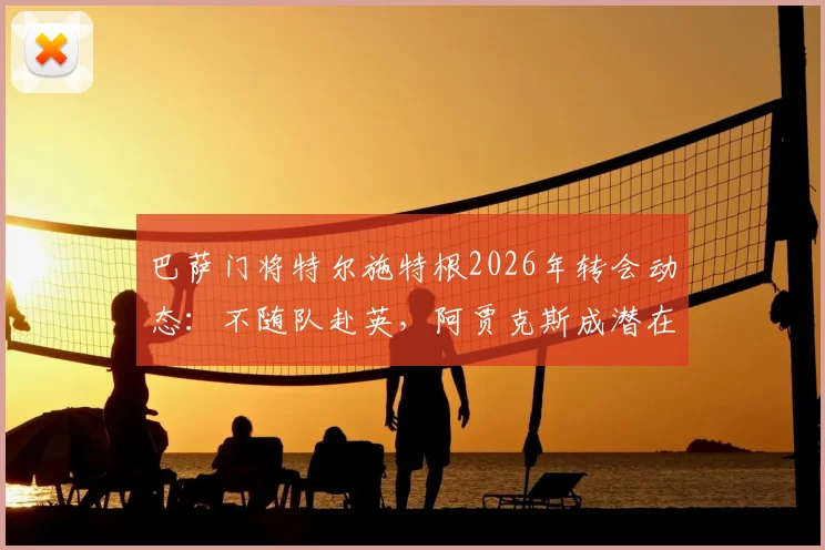 巴萨门将特尔施特根2026年转会动态:不随队赴英,阿贾克斯成潜在下家,交易进展深度剖析