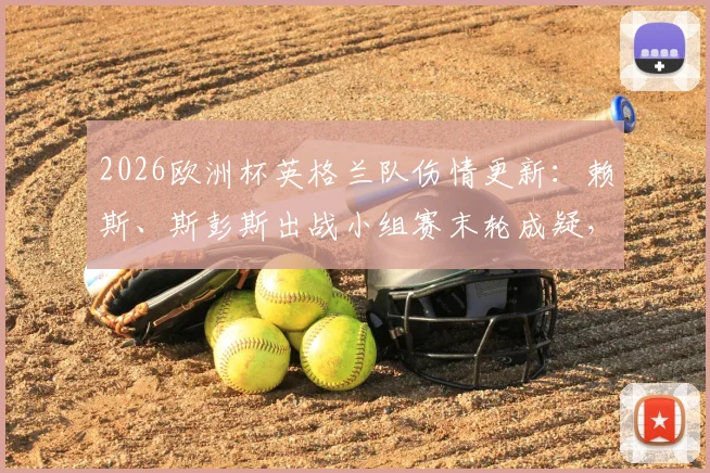 2026欧洲杯英格兰队伤情更新：赖斯、斯彭斯出战小组赛末轮成疑，最新评估与战术影响解读