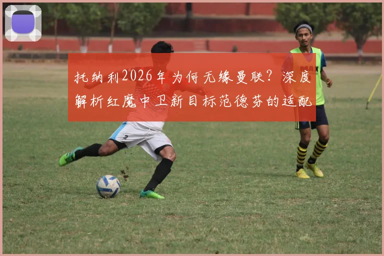 托纳利2026年为何无缘曼联？深度解析红魔中卫新目标范德芬的适配性与技术特点