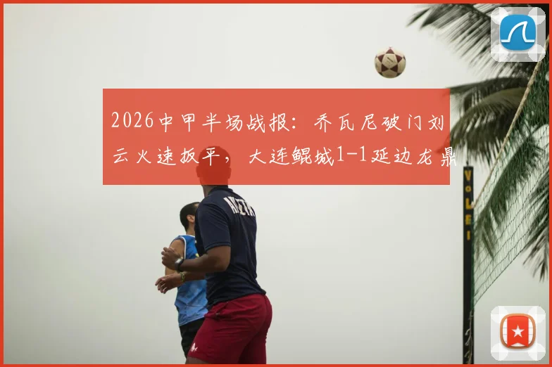 2026中甲半场战报:乔瓦尼破门刘云火速扳平,大连鲲城1-1延边龙鼎战术解析与球员看点