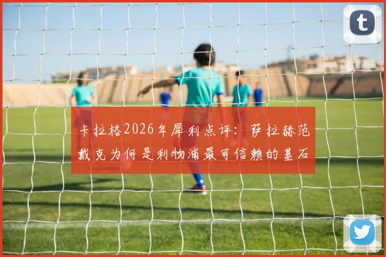 卡拉格2026年犀利点评：萨拉赫范戴克为何是利物浦最可信赖的基石，详解双核如何扛起球队前进