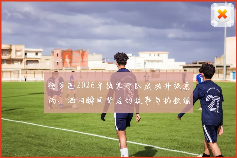 德罗西2026年执掌母队成功升级意丙，洒泪瞬间背后的故事与执教能力解读