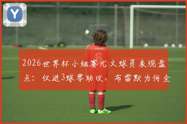 2026世界杯小组赛尤文球员表现盘点：仅进3球零助攻，布雷默为何全程坐冷板凳？