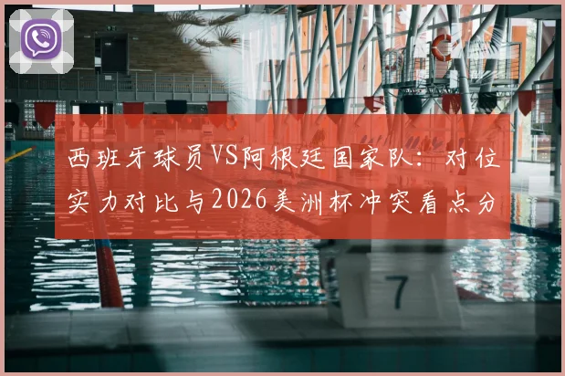 西班牙球员VS阿根廷国家队：对位实力对比与2026美洲杯冲突看点分析，西阿媒体口水战恩怨全回顾