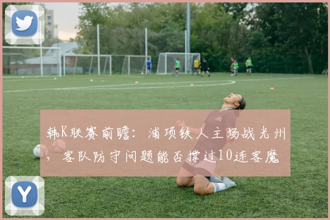 韩K联赛前瞻：浦项铁人主场战光州，客队防守问题能否撑过10连客魔鬼赛程？