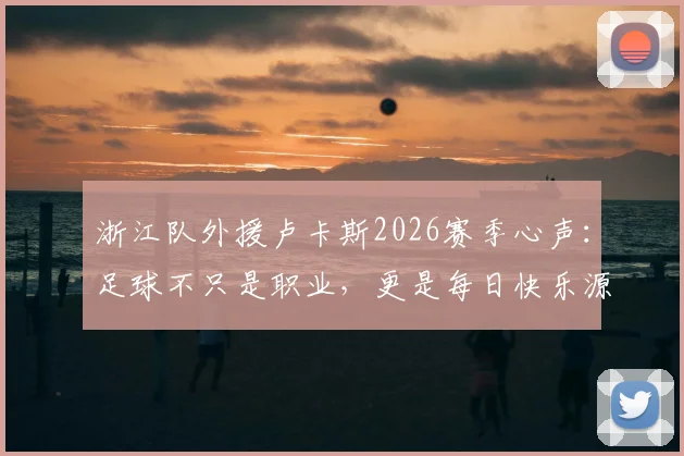 浙江队外援卢卡斯2026赛季心声:足球不只是职业,更是每日快乐源泉,分享他平衡工作与热爱的秘诀
