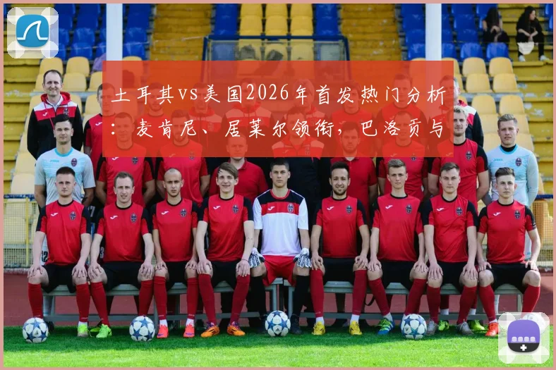 土耳其vs美国2026年首发热门分析：麦肯尼、居莱尔领衔，巴洛贡与恰10替补成关键悬念