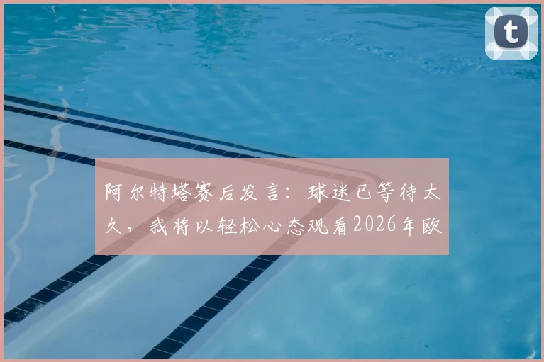阿尔特塔赛后发言：球迷已等待太久，我将以轻松心态观看2026年欧冠另一场半决赛