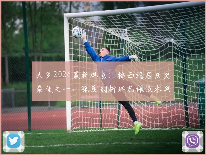 大罗2026最新观点：梅西稳居历史最佳之一，深度剖析姆巴佩技术风格与“外星人”巅峰期的惊人相似之处